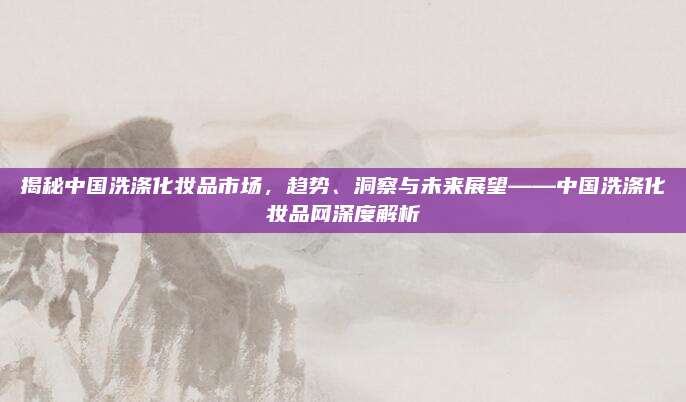 揭秘中国洗涤化妆品市场,趋势、洞察与未来展望——中国洗涤化妆品网深度解析