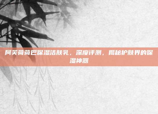 阿芙荷荷巴保湿洁肤乳,深度评测,揭秘护肤界的保湿神器