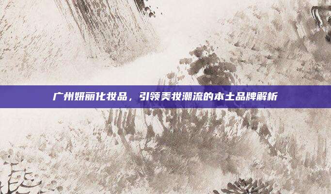广州妍丽化妆品,引领美妆潮流的本土品牌解析