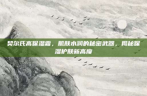 契尔氏高保湿霜,肌肤水润的秘密武器,揭秘保湿护肤新高度