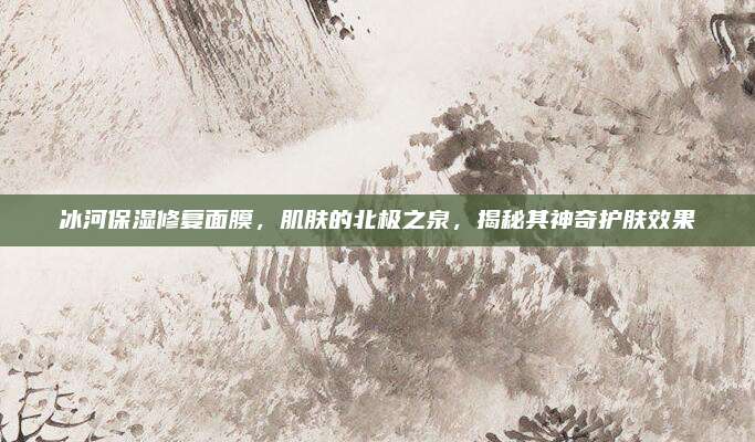 冰河保湿修复面膜,肌肤的北极之泉,揭秘其神奇护肤效果