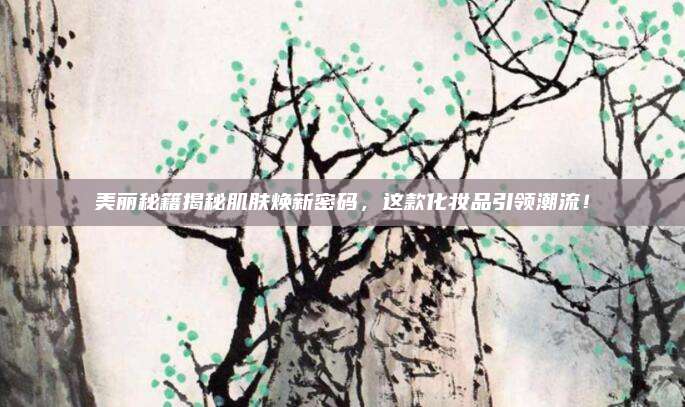 美丽秘籍揭秘肌肤焕新密码,这款化妆品引领潮流!