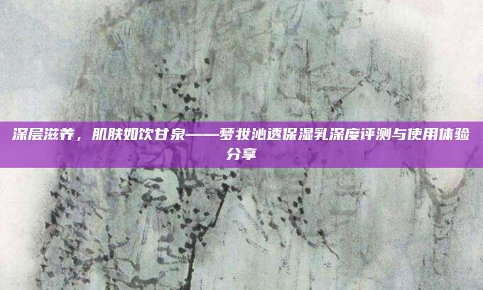 深层滋养,肌肤如饮甘泉——梦妆沁透保湿乳深度评测与使用体验分享