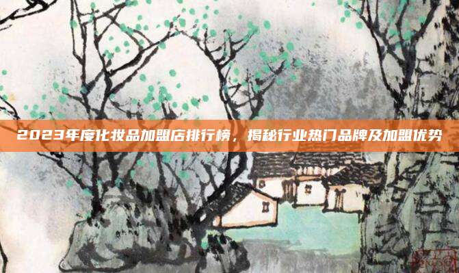 2023年度化妆品加盟店排行榜,揭秘行业热门品牌及加盟优势