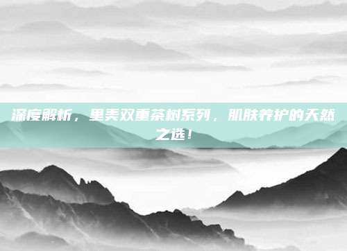 深度解析,里美双重茶树系列,肌肤养护的天然之选!
