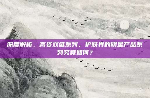 深度解析,高姿双维系列,护肤界的明星产品系列究竟如何?