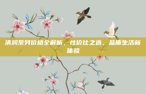 清润系列价格全解析,性价比之选,品质生活新体验