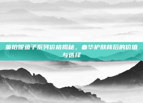莱珀妮鱼子系列价格揭秘，奢华护肤背后的价值与选择
