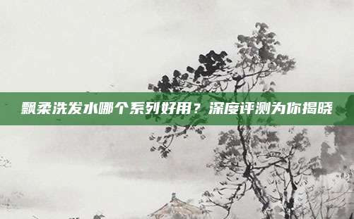 飘柔洗发水哪个系列好用?深度评测为你揭晓