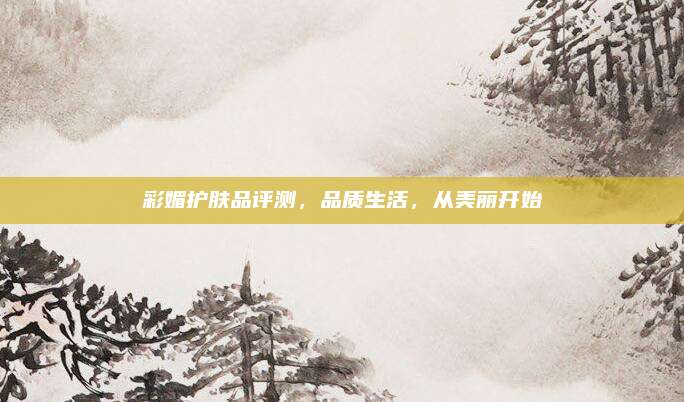 彩媚护肤品评测，品质生活，从美丽开始