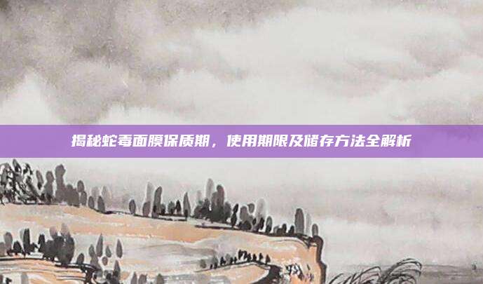 揭秘蛇毒面膜保质期，使用期限及储存方法全解析