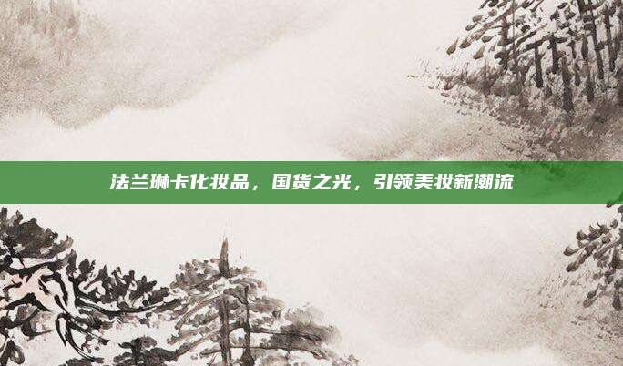 法兰琳卡化妆品，国货之光，引领美妆新潮流