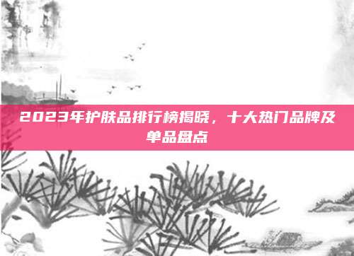 2023年护肤品排行榜揭晓，十大热门品牌及单品盘点