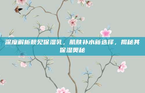 深度解析靓见保湿乳,肌肤补水新选择,揭秘其保湿奥秘