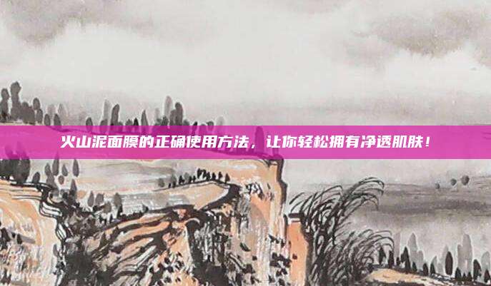 火山泥面膜的正确使用方法,让你轻松拥有净透肌肤!