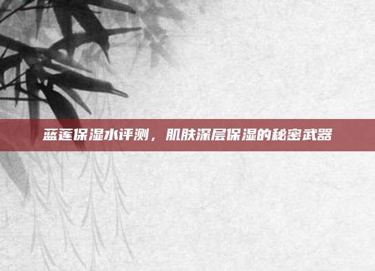 蓝莲保湿水评测，肌肤深层保湿的秘密武器