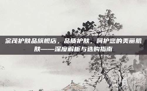 宗茂护肤品旗舰店,品质护肤,呵护您的美丽肌肤——深度解析与选购指南