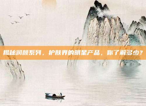揭秘润颜系列,护肤界的明星产品,你了解多少?
