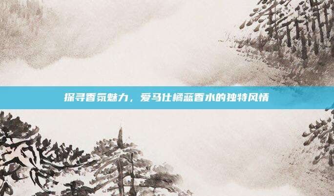 探寻香氛魅力,爱马仕橘蓝香水的独特风情
