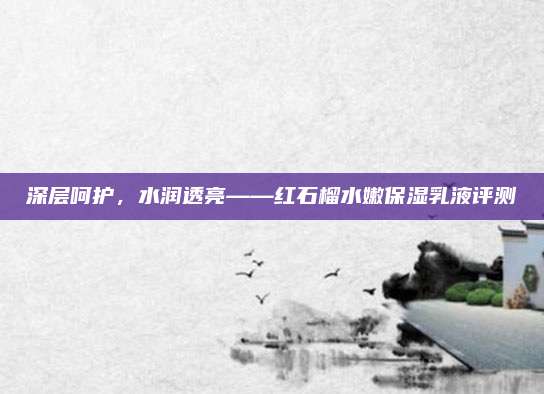 深层呵护,水润透亮——红石榴水嫩保湿乳液评测