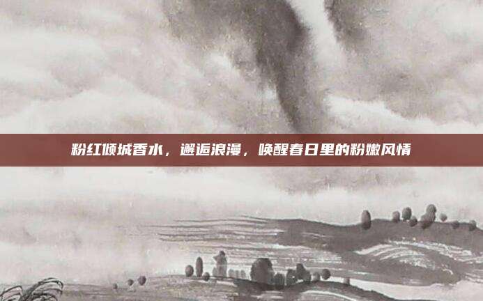 粉红倾城香水,邂逅浪漫,唤醒春日里的粉嫩风情