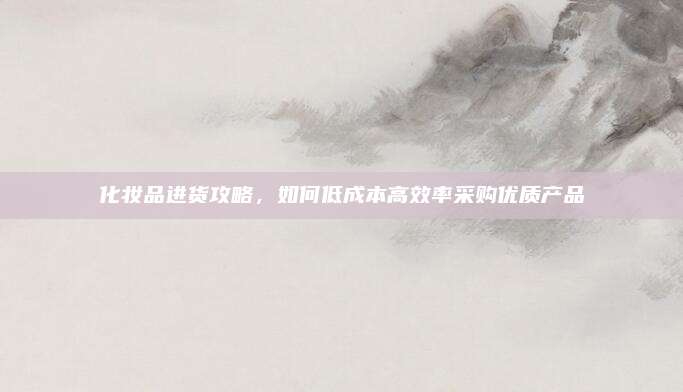 化妆品进货攻略,如何低成本高效率采购优质产品