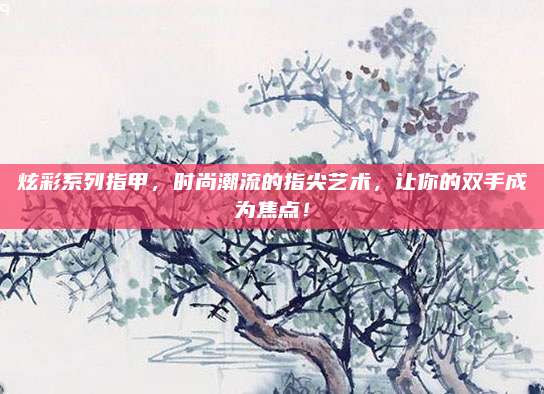 炫彩系列指甲，时尚潮流的指尖艺术，让你的双手成为焦点！