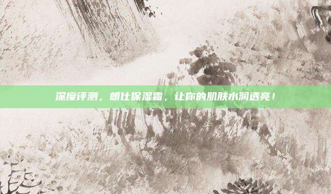 深度评测，朗仕保湿霜，让你的肌肤水润透亮！