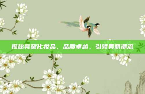 揭秘亮黛化妆品,品质卓越,引领美丽潮流