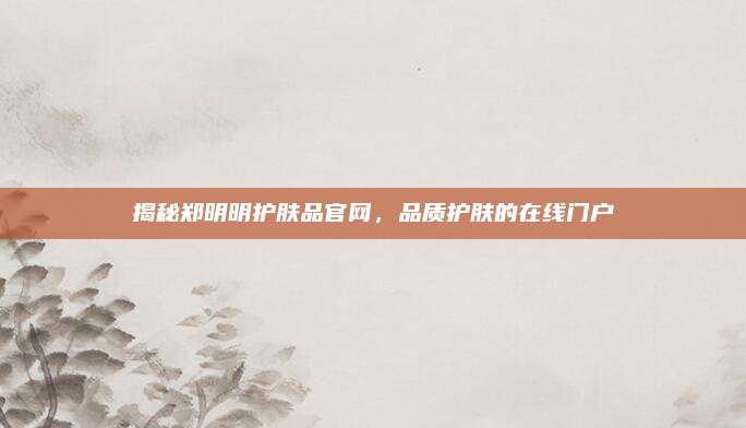 揭秘郑明明护肤品官网,品质护肤的在线门户