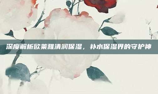 深度解析欧莱雅清润保湿，补水保湿界的守护神