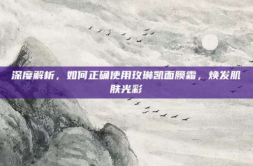 深度解析，如何正确使用玫琳凯面膜霜，焕发肌肤光彩