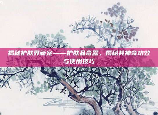 揭秘护肤界新宠——护肤品奇露，揭秘其神奇功效与使用技巧