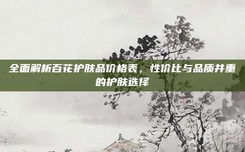 全面解析百花护肤品价格表，性价比与品质并重的护肤选择