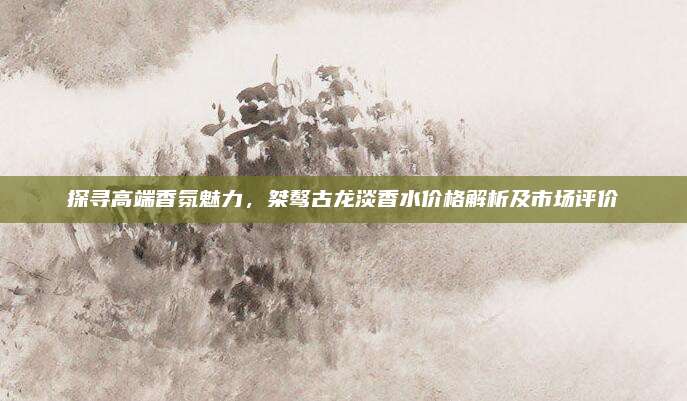 探寻高端香氛魅力,桀骜古龙淡香水价格解析及市场评价