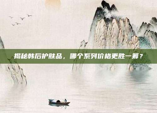 揭秘韩后护肤品，哪个系列价格更胜一筹？