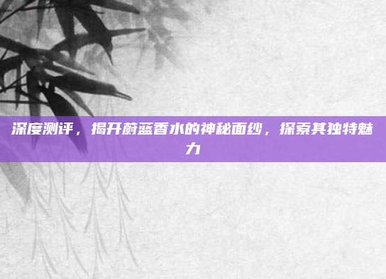 深度测评，揭开蔚蓝香水的神秘面纱，探索其独特魅力