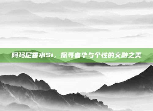 阿玛尼香水Si,探寻奢华与个性的交融之美