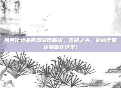 羽西化妆品官网深度解析，国货之光，你的美丽秘籍就在这里！
