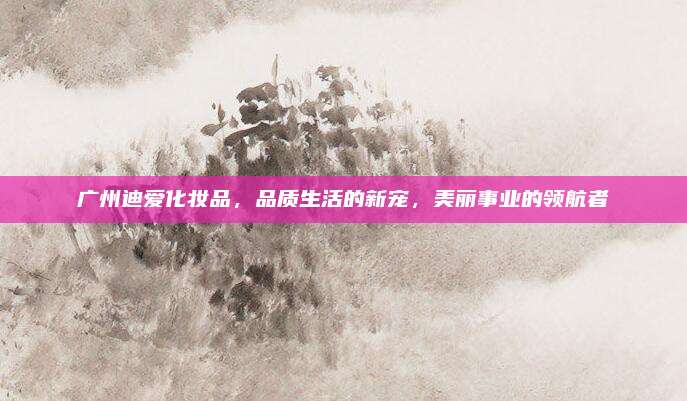 广州迪爱化妆品，品质生活的新宠，美丽事业的领航者