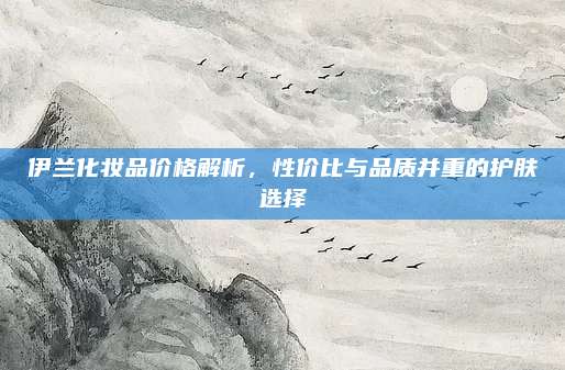 伊兰化妆品价格解析，性价比与品质并重的护肤选择