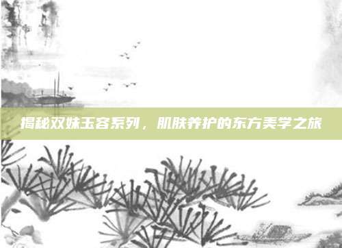 揭秘双妹玉容系列，肌肤养护的东方美学之旅
