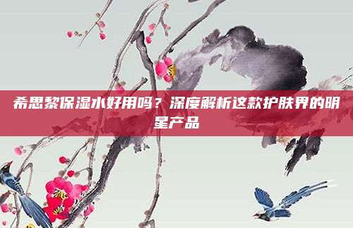 希思黎保湿水好用吗?深度解析这款护肤界的明星产品
