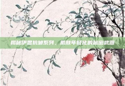 揭秘伊思抗皱系列,肌肤年轻化的秘密武器