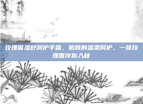 玫瑰保湿舒润护手霜,肌肤的温柔呵护,一抹玫瑰香伴你入秋