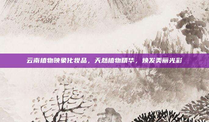 云南植物映象化妆品，天然植物精华，焕发美丽光彩