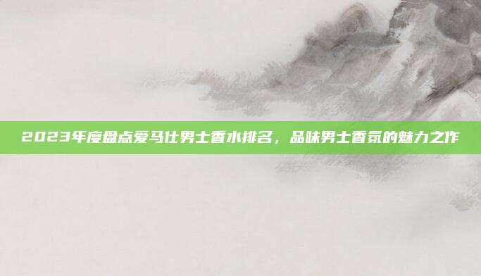 2023年度盘点爱马仕男士香水排名，品味男士香氛的魅力之作
