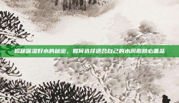 揭秘保湿好水的秘密,如何选择适合自己的水润肌肤必备品