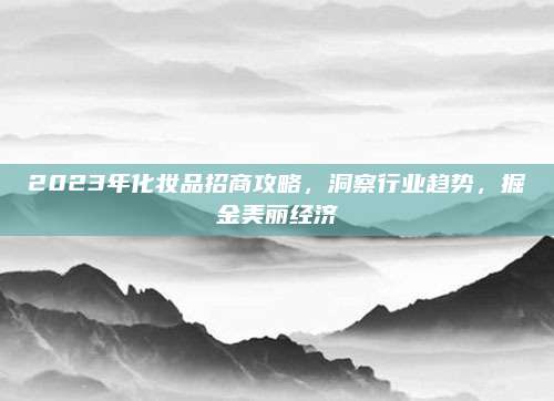 2023年化妆品招商攻略,洞察行业趋势,掘金美丽经济