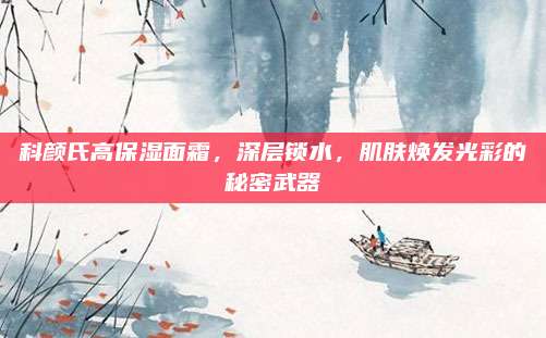 科颜氏高保湿面霜,深层锁水,肌肤焕发光彩的秘密武器